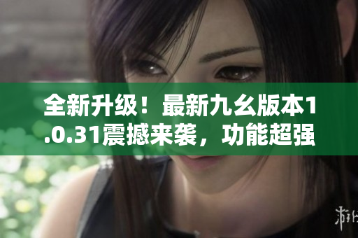 全新升級！最新九幺版本1.0.31震撼來襲，功能超強，體驗升級！