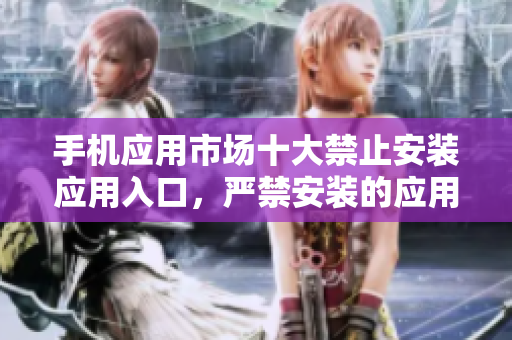 手機(jī)應(yīng)用市場(chǎng)十大禁止安裝應(yīng)用入口，嚴(yán)禁安裝的應(yīng)用盤點(diǎn)