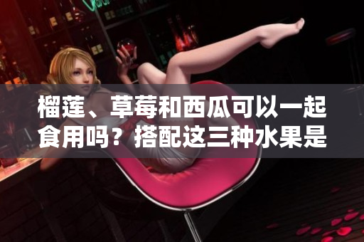 榴蓮、草莓和西瓜可以一起食用嗎？搭配這三種水果是否有利健康？