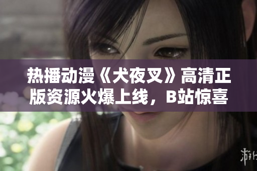 熱播動(dòng)漫《犬夜叉》高清正版資源火爆上線，B站驚喜推出！享受精美畫(huà)質(zhì)，追劇不止！