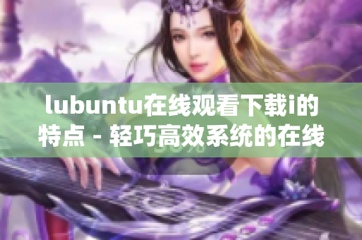 lubuntu在線觀看下載i的特點(diǎn) - 輕巧高效系統(tǒng)的在線觀看與下載體驗(yàn)