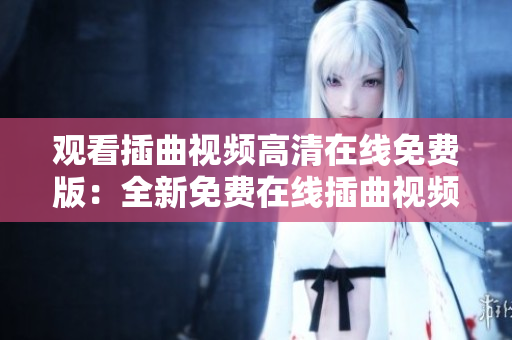 觀看插曲視頻高清在線免費(fèi)版：全新免費(fèi)在線插曲視頻，高清欣賞，精彩不斷