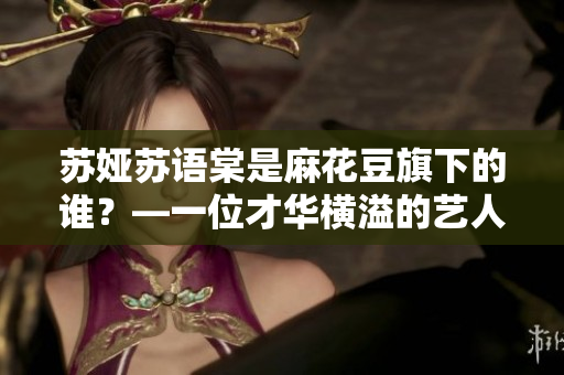 蘇婭蘇語(yǔ)棠是麻花豆旗下的誰(shuí)？—一位才華橫溢的藝人