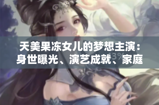 天美果凍女兒的夢(mèng)想主演：身世曝光、演藝成就、家庭生活全面解析