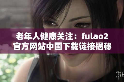 老年人健康關(guān)注：fulao2官方網(wǎng)站中國下載鏈接揭秘