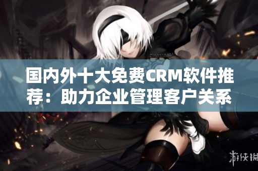 國(guó)內(nèi)外十大免費(fèi)CRM軟件推薦：助力企業(yè)管理客戶關(guān)系的最佳解決方案