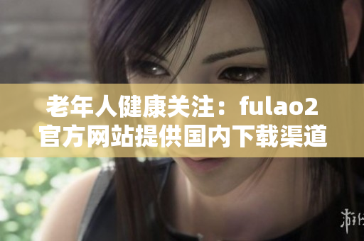 老年人健康關(guān)注：fulao2官方網(wǎng)站提供國(guó)內(nèi)下載渠道與破解服務(wù)