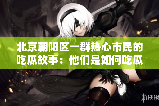 北京朝陽區(qū)一群熱心市民的吃瓜故事：他們是如何吃瓜的？