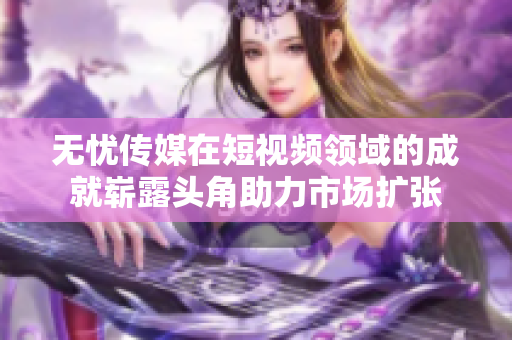 無(wú)憂(yōu)傳媒在短視頻領(lǐng)域的成就嶄露頭角助力市場(chǎng)擴(kuò)張