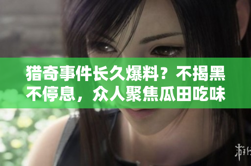 獵奇事件長(zhǎng)久爆料？不揭黑不停息，眾人聚焦瓜田吃味