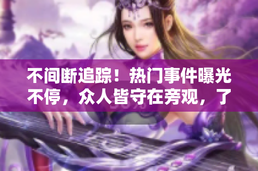 不間斷追蹤！熱門事件曝光不停，眾人皆守在旁觀，了解最新風(fēng)波。