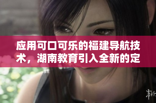 應(yīng)用可口可樂的福建導(dǎo)航技術(shù)，湖南教育引入全新的定制導(dǎo)航應(yīng)用
