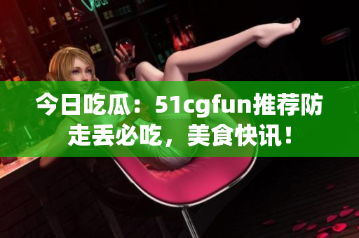 今日吃瓜：51cgfun推薦防走丟必吃，美食快訊！