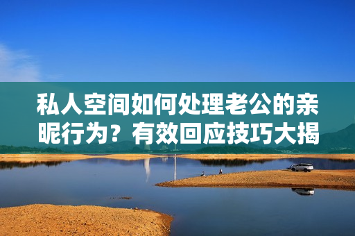 私人空間如何處理老公的親昵行為？有效回應(yīng)技巧大揭秘