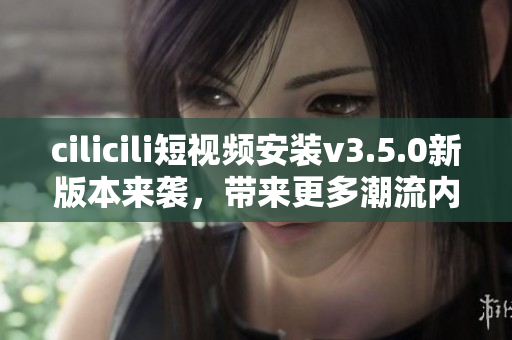 cilicili短視頻安裝v3.5.0新版本來襲，帶來更多潮流內容