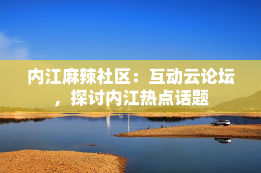 內(nèi)江麻辣社區(qū)：互動云論壇，探討內(nèi)江熱點話題