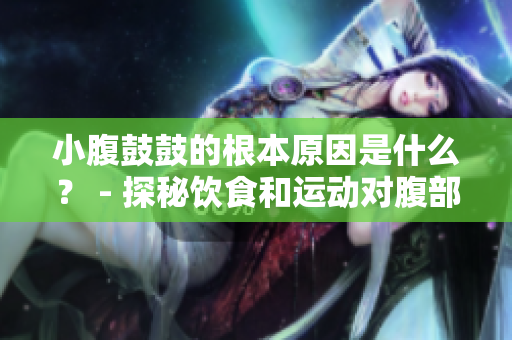 小腹鼓鼓的根本原因是什么？ - 探秘飲食和運動對腹部脂肪的影響