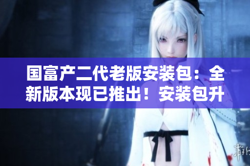 國富產二代老版安裝包：全新版本現(xiàn)已推出！安裝包升級至最新版本，迎來全新體驗