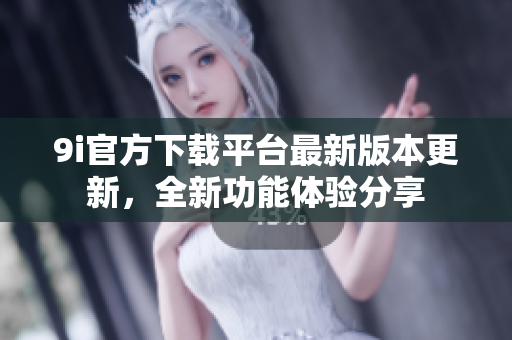 9i官方下載平臺最新版本更新，全新功能體驗分享