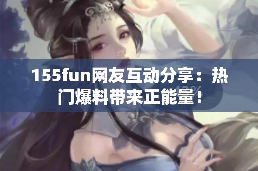 155fun網(wǎng)友互動分享：熱門爆料帶來正能量！