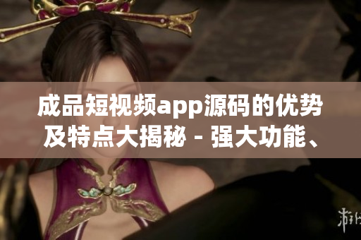 成品短視頻app源碼的優(yōu)勢及特點大揭秘 - 強大功能、多樣化定制、高效運行，滿足個性化需求