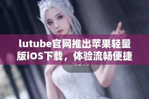 lutube官網(wǎng)推出蘋果輕量版iOS下載，體驗流暢便捷新選擇