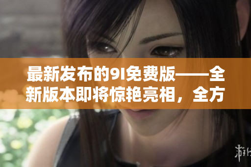 最新發(fā)布的9I免費版——全新版本即將驚艷亮相，全方位升級帶來更多驚喜與便利