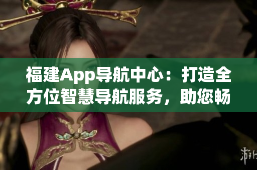 福建App導(dǎo)航中心：打造全方位智慧導(dǎo)航服務(wù)，助您暢游福建樂(lè)園