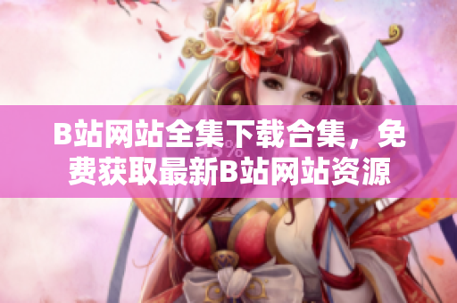 B站網(wǎng)站全集下載合集，免費(fèi)獲取最新B站網(wǎng)站資源