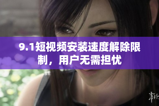 9.1短視頻安裝速度解除限制，用戶無(wú)需擔(dān)憂