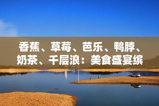 香蕉、草莓、芭樂、鴨脖、奶茶、千層浪：美食盛宴繽紛綻放