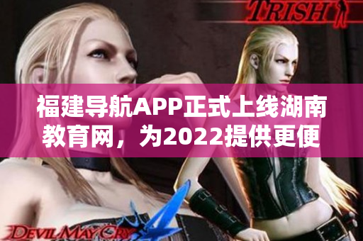 福建導(dǎo)航APP正式上線湖南教育網(wǎng)，為2022提供更便捷的教育信息導(dǎo)航服務(wù)