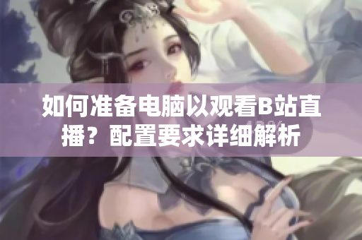 如何準(zhǔn)備電腦以觀看B站直播？配置要求詳細(xì)解析