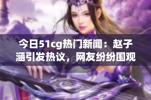 今日51cg熱門(mén)新聞：趙子涵引發(fā)熱議，網(wǎng)友紛紛圍觀！