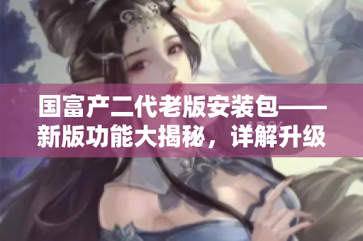 國(guó)富產(chǎn)二代老版安裝包——新版功能大揭秘，詳解升級(jí)之路