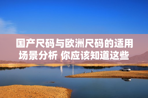 國(guó)產(chǎn)尺碼與歐洲尺碼的適用場(chǎng)景分析 你應(yīng)該知道這些區(qū)別并用于何時(shí)
