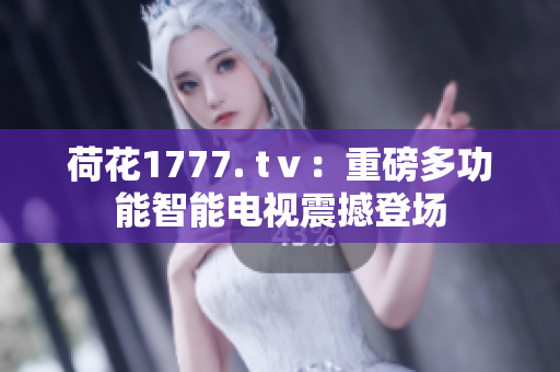 荷花1777. tⅴ：重磅多功能智能電視震撼登場(chǎng)