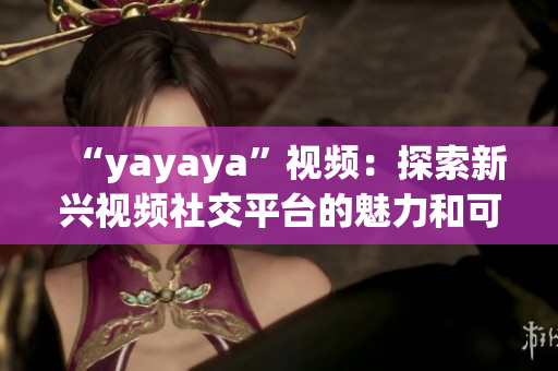 “yayaya”視頻：探索新興視頻社交平臺(tái)的魅力和可能性