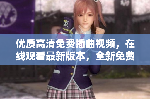 優(yōu)質(zhì)高清免費(fèi)插曲視頻，在線觀看最新版本，全新免費(fèi)高清視聽體驗(yàn)