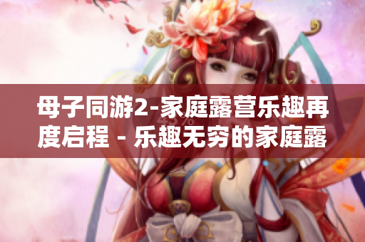 母子同游2-家庭露營(yíng)樂趣再度啟程 - 樂趣無窮的家庭露營(yíng)體驗(yàn)