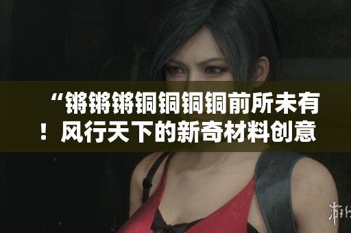 “鏘鏘鏘銅銅銅銅前所未有！風行天下的新奇材料創(chuàng)意靈感”