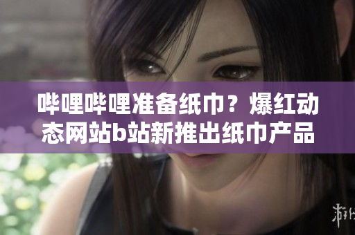 嗶哩嗶哩準(zhǔn)備紙巾？爆紅動(dòng)態(tài)網(wǎng)站b站新推出紙巾產(chǎn)品引關(guān)注