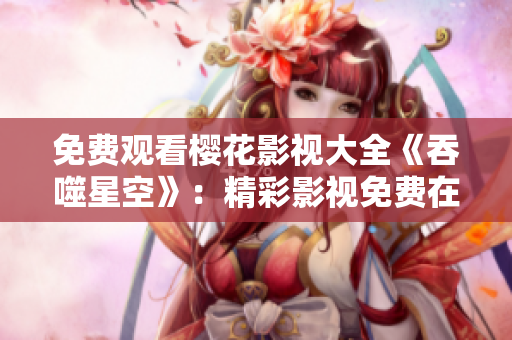 免費(fèi)觀看櫻花影視大全《吞噬星空》：精彩影視免費(fèi)在線觀看，打造震撼視聽盛宴
