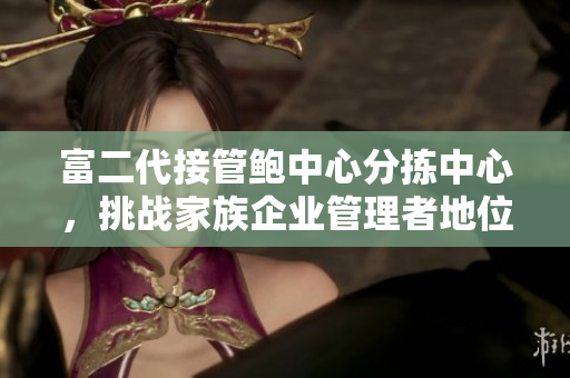 富二代接管鮑中心分揀中心，挑戰(zhàn)家族企業(yè)管理者地位