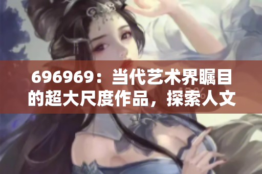 696969：當(dāng)代藝術(shù)界矚目的超大尺度作品，探索人文情懷