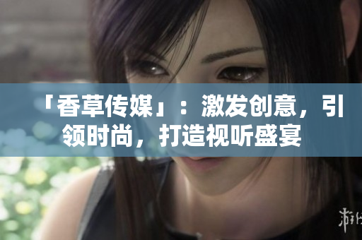 「香草傳媒」：激發(fā)創(chuàng)意，引領(lǐng)時(shí)尚，打造視聽(tīng)盛宴
