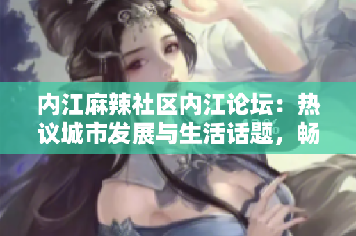 內(nèi)江麻辣社區(qū)內(nèi)江論壇：熱議城市發(fā)展與生活話題，暢談情感交流與文化傳承