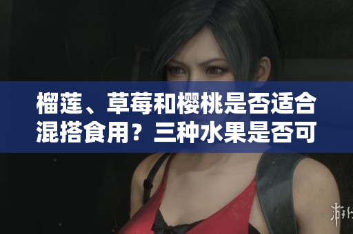 榴蓮、草莓和櫻桃是否適合混搭食用？三種水果是否可以相互搭配？