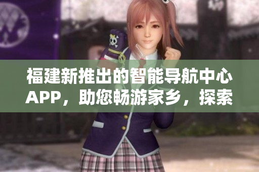 福建新推出的智能導航中心APP，助您暢游家鄉(xiāng)，探索精彩之地