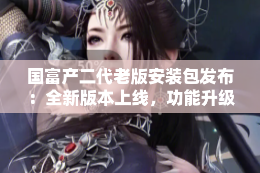 國富產二代老版安裝包發(fā)布：全新版本上線，功能升級，安全穩(wěn)定，操作更便捷